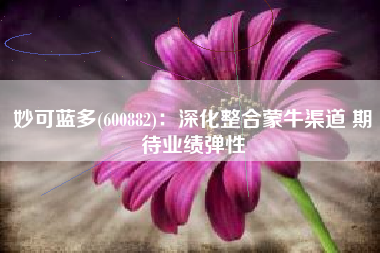 妙可蓝多(600882)：深化整合蒙牛渠道 期待业绩弹性