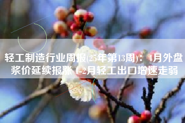 轻工制造行业周报(25年第13周)：4月外盘浆价延续报涨 1-2月轻工出口增速走弱
