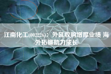 江南化工(002226)：外延收购增厚业绩 海外拓疆助力成长