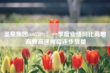 圣泉集团(605589)：一季度业绩同比高增 高频高速树脂逐步放量