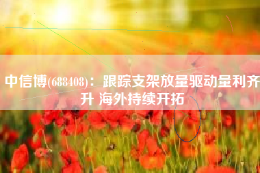 中信博(688408)：跟踪支架放量驱动量利齐升 海外持续开拓