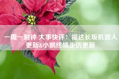 一周一刻钟 大事快评：福达长坂机器人更新&小鹏终端走访更新