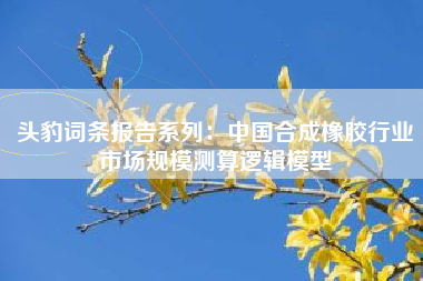 头豹词条报告系列：中国合成橡胶行业市场规模测算逻辑模型