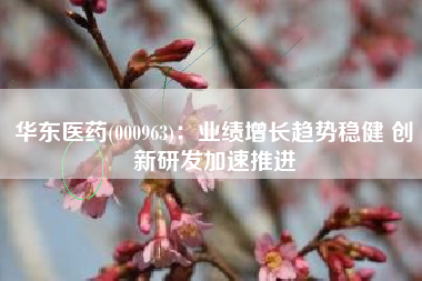 华东医药(000963)：业绩增长趋势稳健 创新研发加速推进