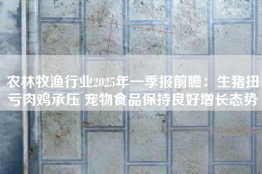 农林牧渔行业2025年一季报前瞻：生猪扭亏肉鸡承压 宠物食品保持良好增长态势