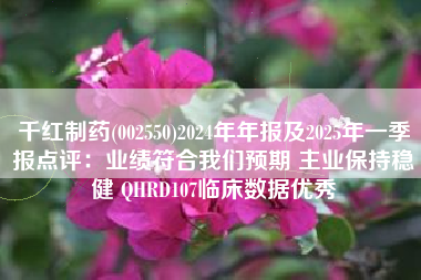 千红制药(002550)2024年年报及2025年一季报点评：业绩符合我们预期 主业保持稳健 QHRD107临床数据优秀