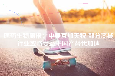 医药生物周报：中美互加关税 部分器械行业或将受益于国产替代加速
