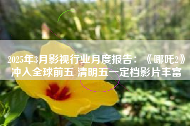 2025年3月影视行业月度报告：《哪吒2》冲入全球前五 清明五一定档影片丰富
