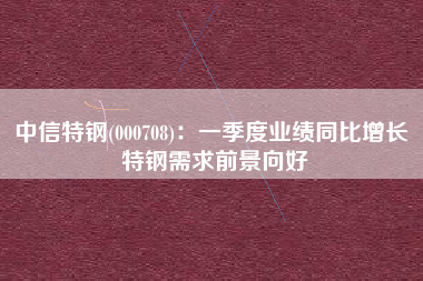 中信特钢(000708)：一季度业绩同比增长 特钢需求前景向好