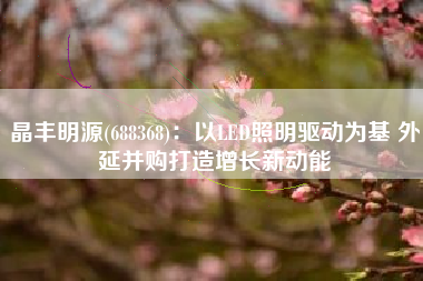 晶丰明源(688368)：以LED照明驱动为基 外延并购打造增长新动能