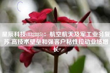 星辰科技(832885)：航空航天及军工业务复苏 高技术壁垒和强客户粘性拉动业绩增长