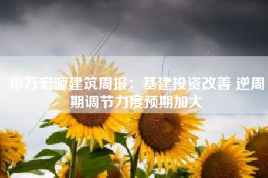申万宏源建筑周报：基建投资改善 逆周期调节力度预期加大