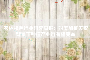 农林牧渔行业研究周报：对美加征关税背景下种植产业链有望受益