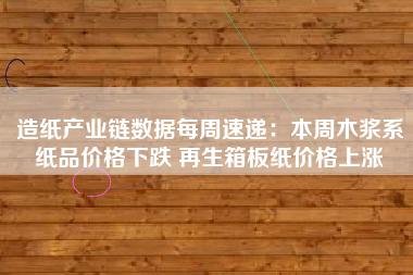 造纸产业链数据每周速递：本周木浆系纸品价格下跌 再生箱板纸价格上涨