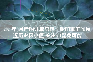 2025年3月造船订单总结：船舶重工PO接近历史极小值 关注301豁免可能