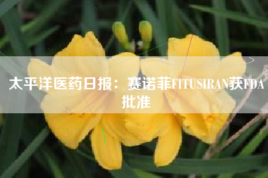 太平洋医药日报：赛诺菲FITUSIRAN获FDA批准