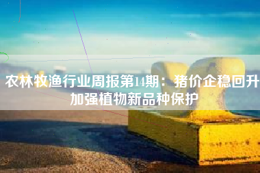 农林牧渔行业周报第14期：猪价企稳回升 加强植物新品种保护