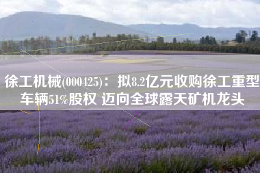 徐工机械(000425)：拟8.2亿元收购徐工重型车辆51%股权 迈向全球露天矿机龙头