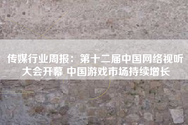 传媒行业周报：第十二届中国网络视听大会开幕 中国游戏市场持续增长
