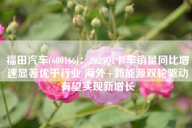 福田汽车(600166)：2025Q1卡车销量同比增速显著优于行业 海外+新能源双轮驱动有望实现新增长