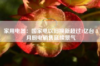 家用电器：国家电以旧换新超过1亿台 3月厨电销售延续景气
