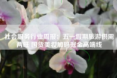 社会服务行业周报：五一假期旅游供需两旺 国货美妆加码掘金高端线