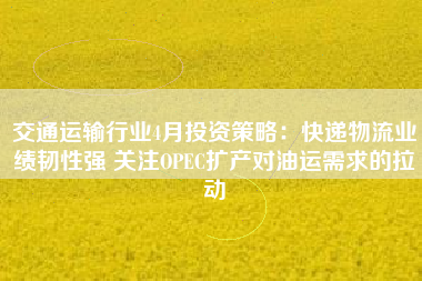 交通运输行业4月投资策略：快递物流业绩韧性强 关注OPEC扩产对油运需求的拉动