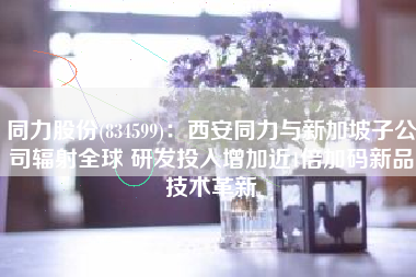 同力股份(834599)：西安同力与新加坡子公司辐射全球 研发投入增加近1倍加码新品技术革新