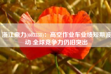 浙江鼎力(603338)：高空作业车业绩短期波动 全球竞争力仍旧突出