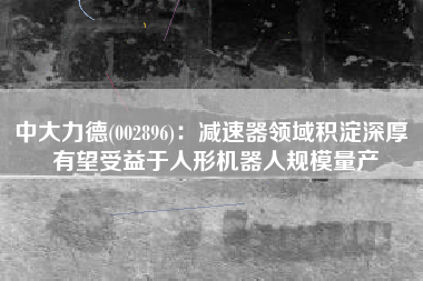 中大力德(002896)：减速器领域积淀深厚 有望受益于人形机器人规模量产