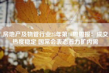 房地产及物管行业25年第16周周报：成交热度稳定 国常会表态着力扩内需