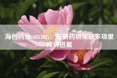 海创药业(688302)：在研药物实现多项里程碑进展