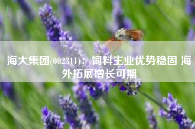 海大集团(002311)：饲料主业优势稳固 海外拓展增长可期