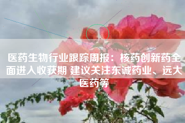 医药生物行业跟踪周报：核药创新药全面进入收获期 建议关注东诚药业、远大医药等