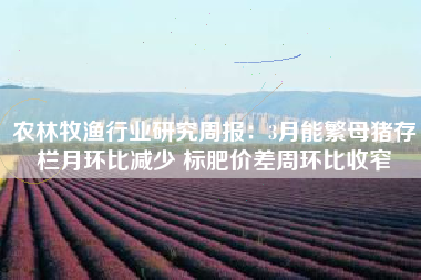 农林牧渔行业研究周报：3月能繁母猪存栏月环比减少 标肥价差周环比收窄
