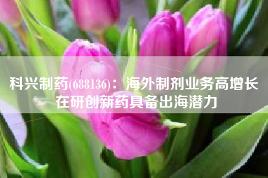 科兴制药(688136)：海外制剂业务高增长 在研创新药具备出海潜力