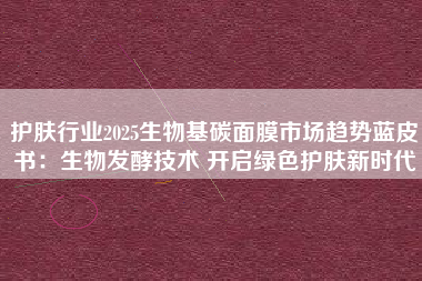护肤行业2025生物基碳面膜市场趋势蓝皮书：生物发酵技术 开启绿色护肤新时代