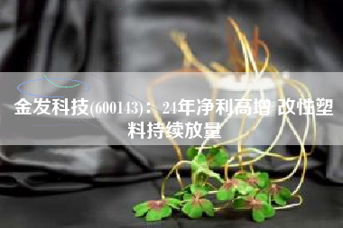 金发科技(600143)：24年净利高增 改性塑料持续放量