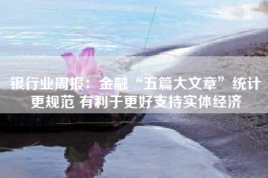 银行业周报：金融“五篇大文章”统计更规范 有利于更好支持实体经济