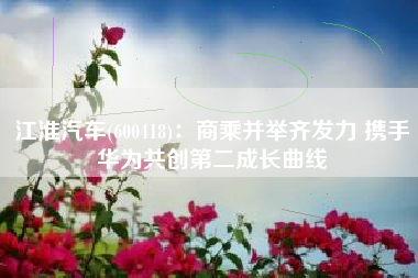 江淮汽车(600418)：商乘并举齐发力 携手华为共创第二成长曲线