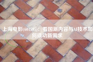 上海电影(601595)：看国潮内容与AI技术如何撬动新需求