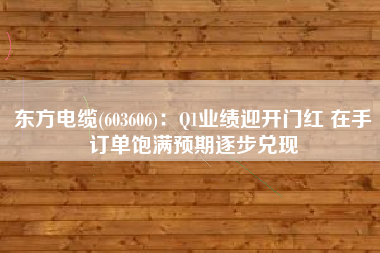 东方电缆(603606)：Q1业绩迎开门红 在手订单饱满预期逐步兑现