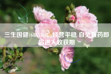 三生国健(688336)：经营平稳 自免新药即将进入收获期