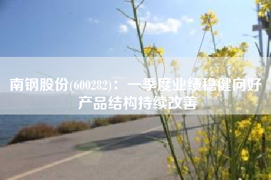 南钢股份(600282)：一季度业绩稳健向好 产品结构持续改善