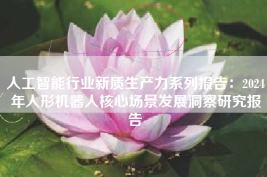 人工智能行业新质生产力系列报告:2024年人形机器人核心场景发展洞察研究报告 人工智能行业新质生产力系列报告:2024年人形机器人核心场景发展洞察研究报告