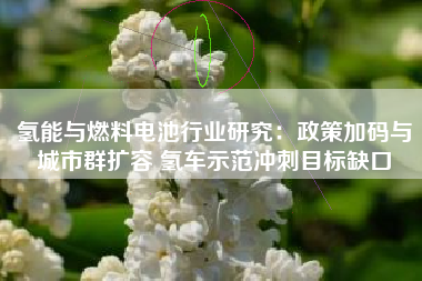 氢能与燃料电池行业研究：政策加码与城市群扩容 氢车示范冲刺目标缺口