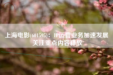 上海电影(601595)：IP运营业务加速发展 关注重点内容释放