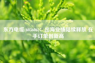 东方电缆(603606)：出海业绩陆续释放 在手订单创新高