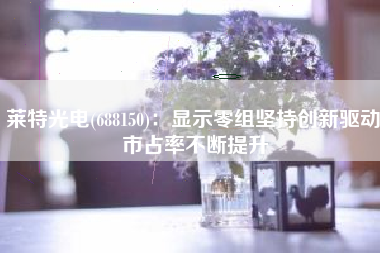 莱特光电(688150)：显示零组坚持创新驱动 市占率不断提升