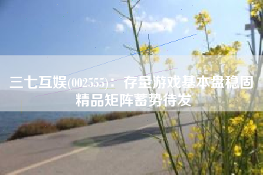 三七互娱(002555)：存量游戏基本盘稳固 精品矩阵蓄势待发